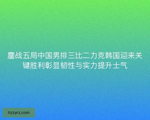 鏖战五局中国男排三比二力克韩国迎来关键胜利彰显韧性与实力提升士气