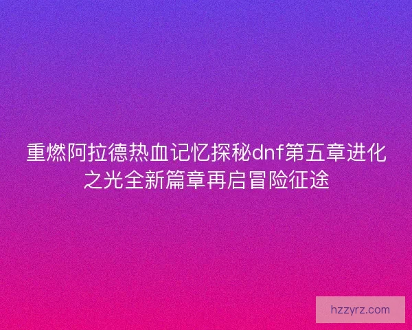 重燃阿拉德热血记忆探秘dnf第五章进化之光全新篇章再启冒险征途