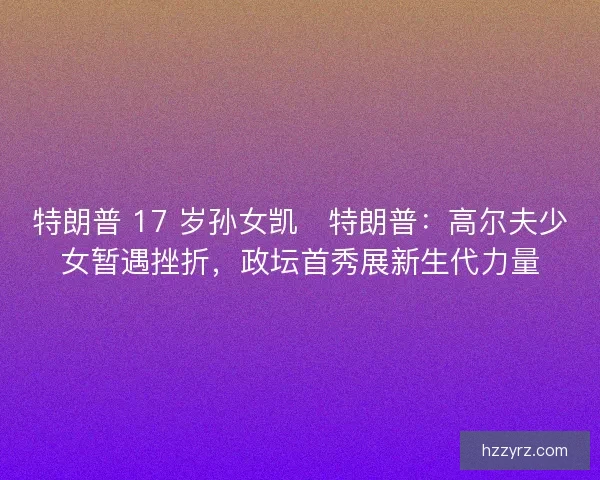 特朗普 17 岁孙女凯・特朗普：高尔夫少女暂遇挫折，政坛首秀展新生代力量