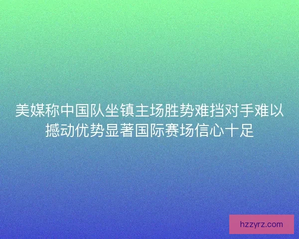 美媒称中国队坐镇主场胜势难挡对手难以撼动优势显著国际赛场信心十足