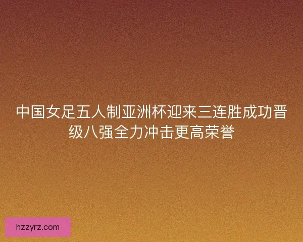 中国女足五人制亚洲杯迎来三连胜成功晋级八强全力冲击更高荣誉