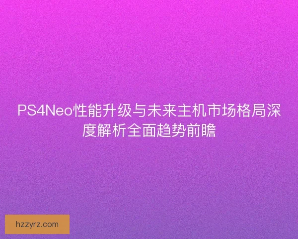 PS4Neo性能升级与未来主机市场格局深度解析全面趋势前瞻