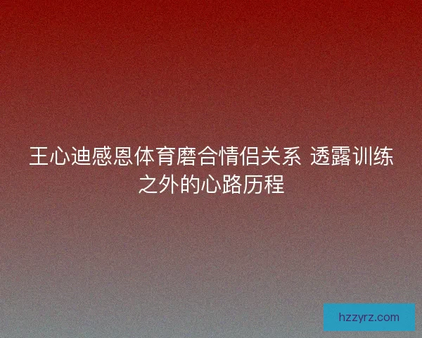 王心迪感恩体育磨合情侣关系 透露训练之外的心路历程