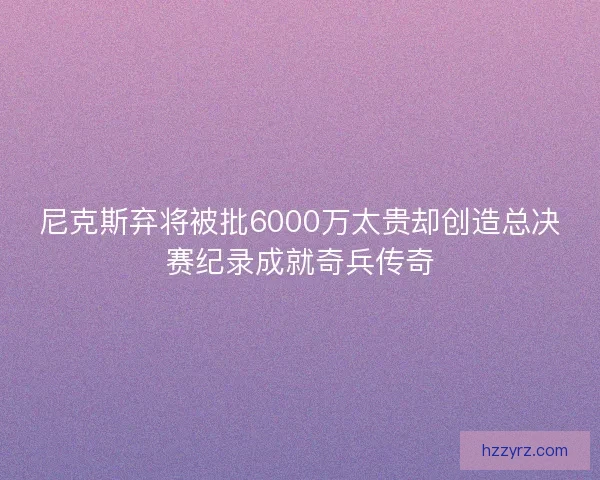 尼克斯弃将被批6000万太贵却创造总决赛纪录成就奇兵传奇