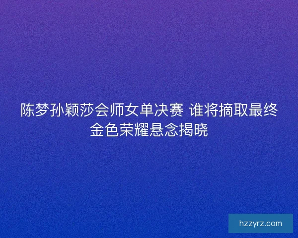 陈梦孙颖莎会师女单决赛 谁将摘取最终金色荣耀悬念揭晓