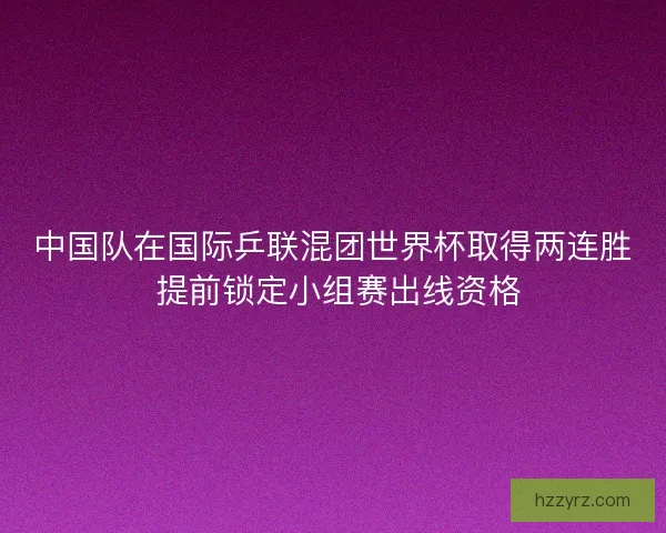 中国队在国际乒联混团世界杯取得两连胜 提前锁定小组赛出线资格