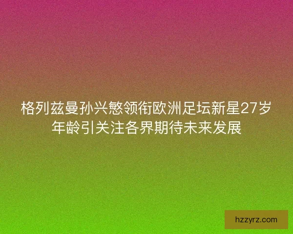 格列兹曼孙兴慜领衔欧洲足坛新星27岁年龄引关注各界期待未来发展