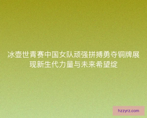 冰壶世青赛中国女队顽强拼搏勇夺铜牌展现新生代力量与未来希望绽