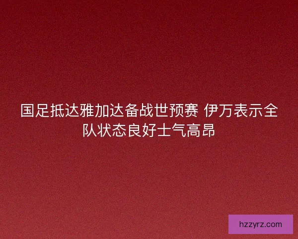 国足抵达雅加达备战世预赛 伊万表示全队状态良好士气高昂 国足抵达雅加达备战世预赛 伊万表示全队状态良好士气高昂