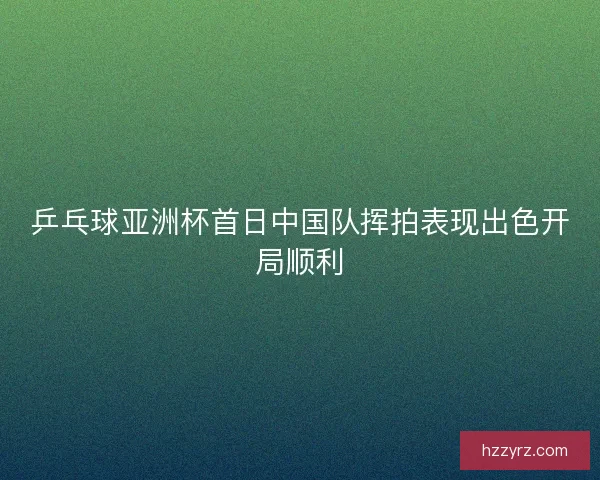 乒乓球亚洲杯首日中国队挥拍表现出色开局顺利