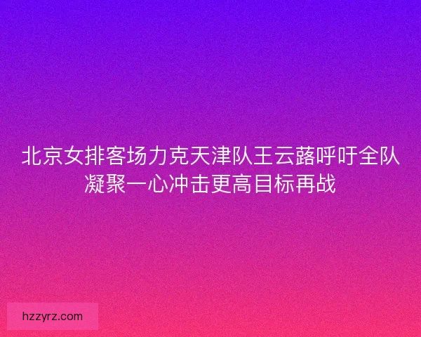 北京女排客场力克天津队王云蕗呼吁全队凝聚一心冲击更高目标再战 北京女排客场力克天津队王云蕗呼吁全队凝聚一心冲击更高目标再战