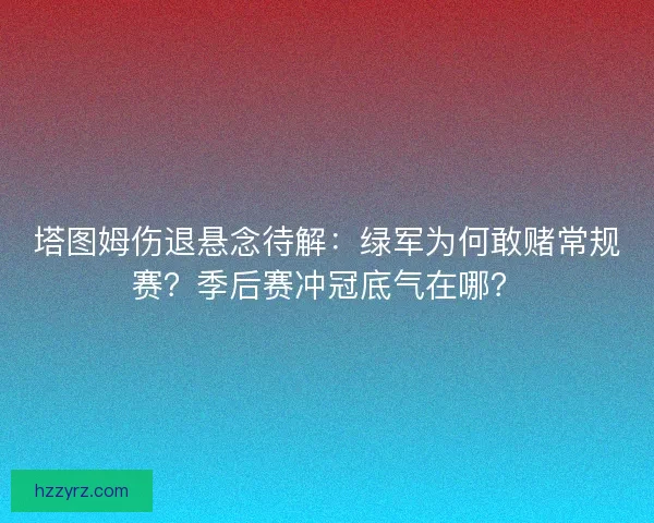 塔图姆伤退悬念待解：绿军为何敢赌常规赛？季后赛冲冠底气在哪？