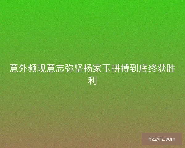 意外频现意志弥坚杨家玉拼搏到底终获胜利 意外频现意志弥坚杨家玉拼搏到底终获胜利